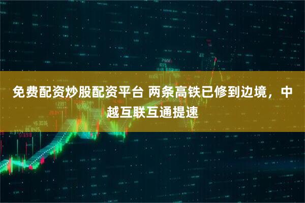 免费配资炒股配资平台 两条高铁已修到边境，中越互联互通提速