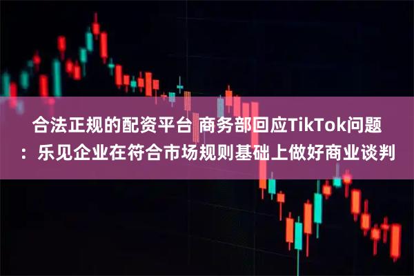 合法正规的配资平台 商务部回应TikTok问题：乐见企业在符合市场规则基础上做好商业谈判