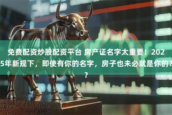 免费配资炒股配资平台 房产证名字太重要！2025年新规下，即使有你的名字，房子也未必就是你的？