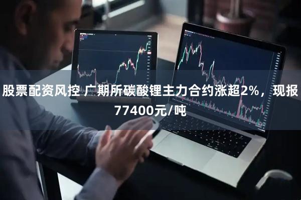 股票配资风控 广期所碳酸锂主力合约涨超2%，现报77400元/吨
