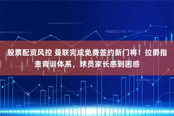 股票配资风控 曼联完成免费签约新门将！拉爵指责青训体系，球员家长感到困惑