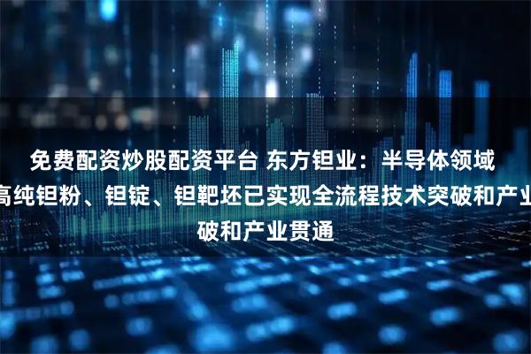 免费配资炒股配资平台 东方钽业：半导体领域 公司高纯钽粉、钽锭、钽靶坯已实现全流程技术突破和产业贯通