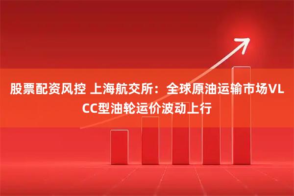 股票配资风控 上海航交所：全球原油运输市场VLCC型油轮运价波动上行