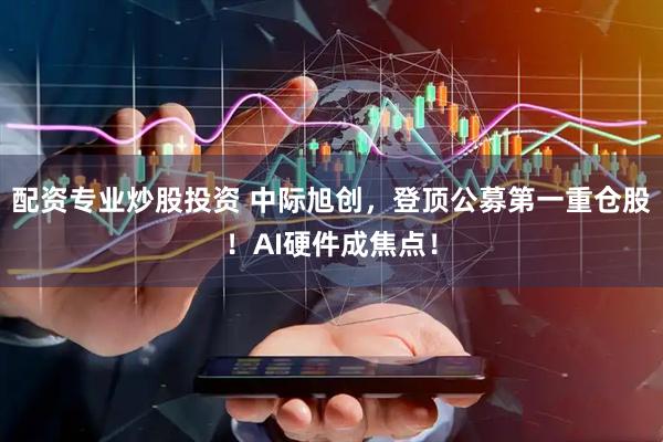 配资专业炒股投资 中际旭创，登顶公募第一重仓股！AI硬件成焦点！