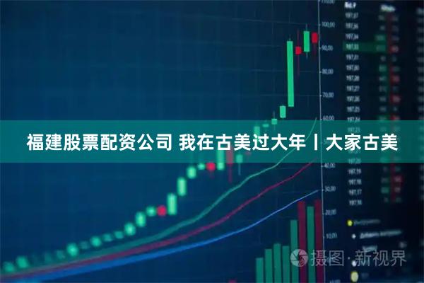 福建股票配资公司 我在古美过大年丨大家古美