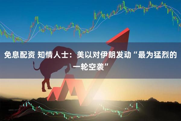 免息配资 知情人士：美以对伊朗发动“最为猛烈的一轮空袭”