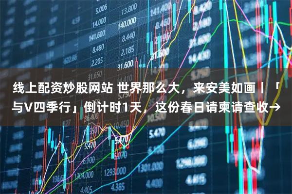 线上配资炒股网站 世界那么大，来安美如画丨「与V四季行」倒计时1天，这份春日请柬请查收→